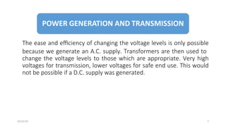 The ease and efficiency of changing the voltage levels is only possible
because we generate an A.C. supply. Transformers are then used to
change the voltage levels to those which are appropriate. Very high
voltages for transmission, lower voltages for safe end use. This would
not be possible if a D.C. supply was generated.
7
10/22/24
 