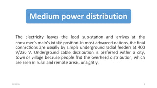 The electricity leaves the local sub-station and arrives at the
consumer’s main’s intake position. In most advanced nations, the final
connections are usually by simple underground radial feeders at 400
V/230 V. Underground cable distribution is preferred within a city,
town or village because people find the overhead distribution, which
are seen in rural and remote areas, unsightly.
8
10/22/24
 