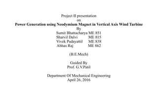 Project II presentation
on
Power Generation using Neodymium Magnet in Vertical Axis Wind Turbine
By
Sumit Bhattacharya ME 851
Sharvil Dalvi ME 815
Vivek Padayattil ME 838
Abhas Raj ME 862
(B.E.Mech)
Guided By
Prof. G.V.Patil
Department Of Mechanical Engineering
April 26, 2016
 