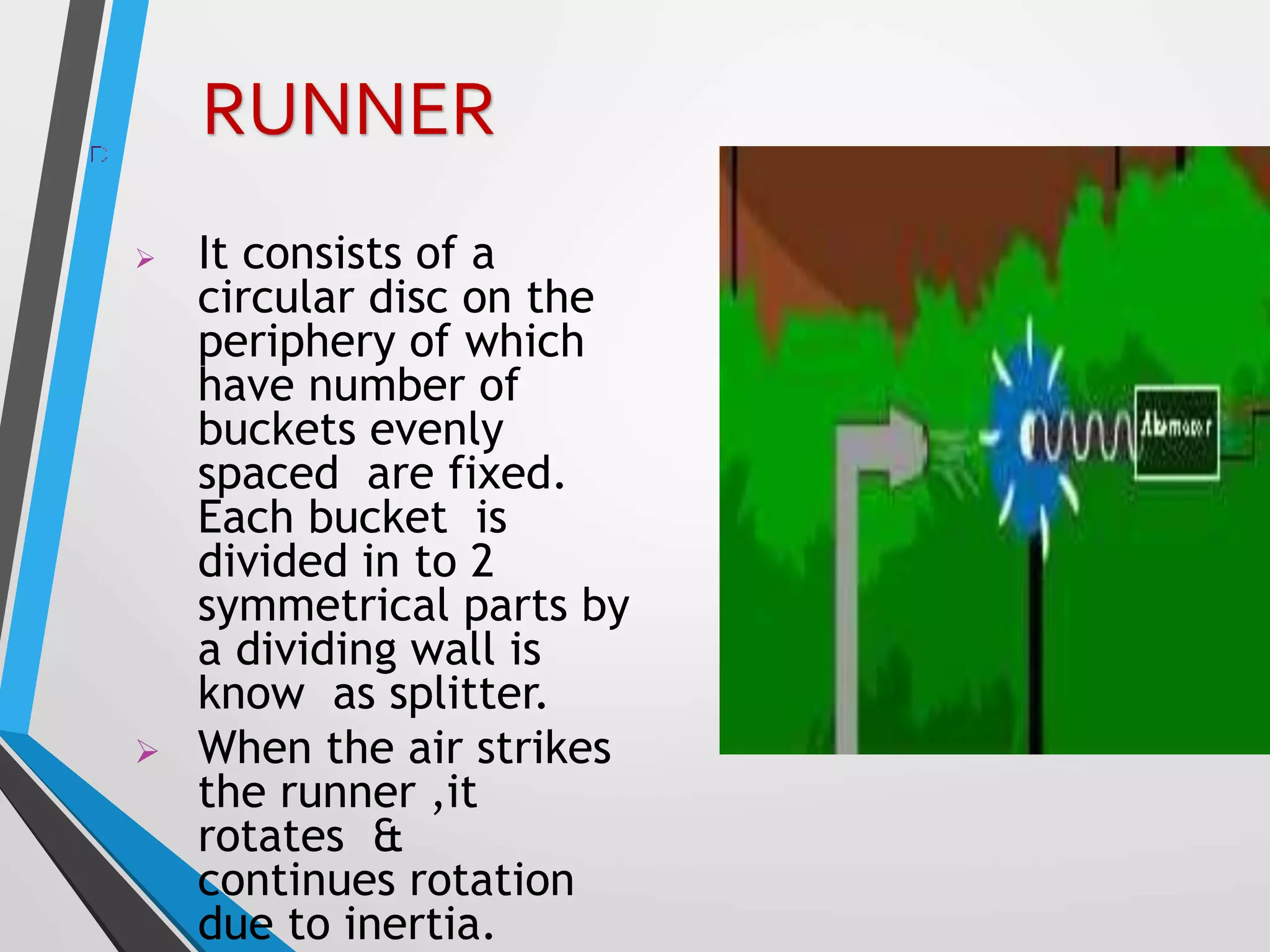  It consists of a
circular disc on the
periphery of which
have number of
buckets evenly
spaced are fixed.
Each bucket is
divided in to 2
symmetrical parts by
a dividing wall is
know as splitter.
 When the air strikes
the runner ,it
rotates &
continues rotation
due to inertia.
RUNNER
 
