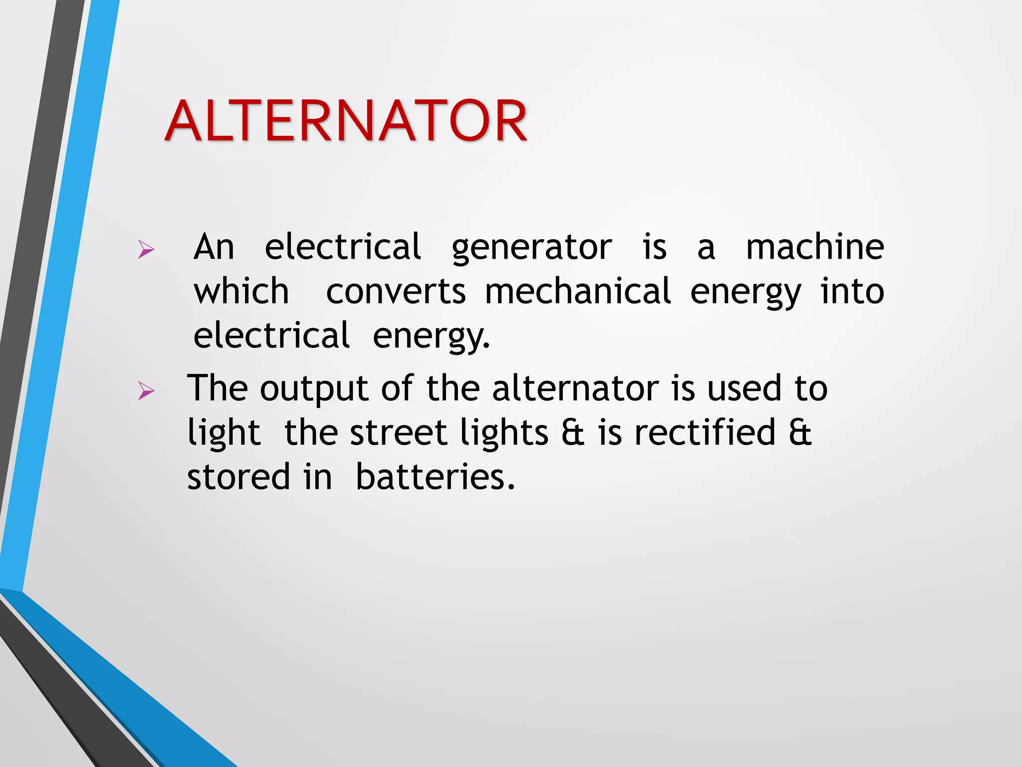  An electrical generator is a machine
which converts mechanical energy into
electrical energy.
 The output of the alternator is used to
light the street lights & is rectified &
stored in batteries.
ALTERNATOR
 