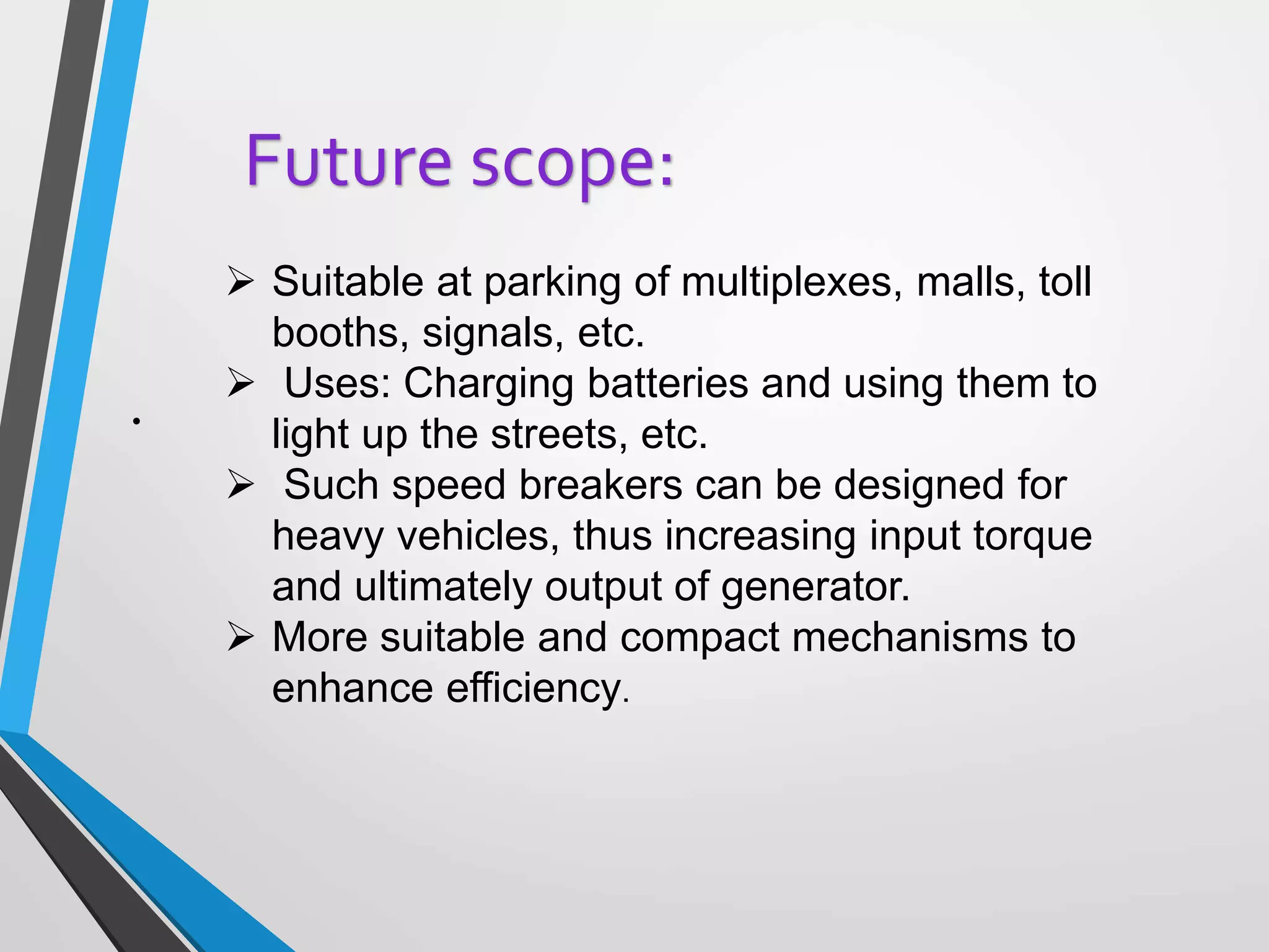 .
Future scope:
 Suitable at parking of multiplexes, malls, toll
booths, signals, etc.
 Uses: Charging batteries and using them to
light up the streets, etc.
 Such speed breakers can be designed for
heavy vehicles, thus increasing input torque
and ultimately output of generator.
 More suitable and compact mechanisms to
enhance efficiency.
 