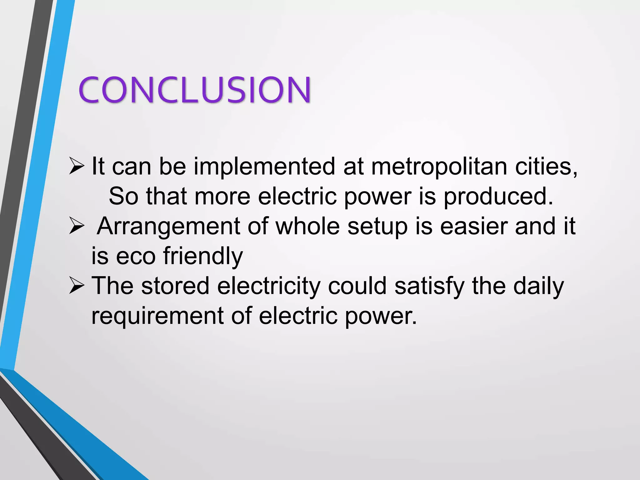  It can be implemented at metropolitan cities,
So that more electric power is produced.
 Arrangement of whole setup is easier and it
is eco friendly
 The stored electricity could satisfy the daily
requirement of electric power.
CONCLUSION
 