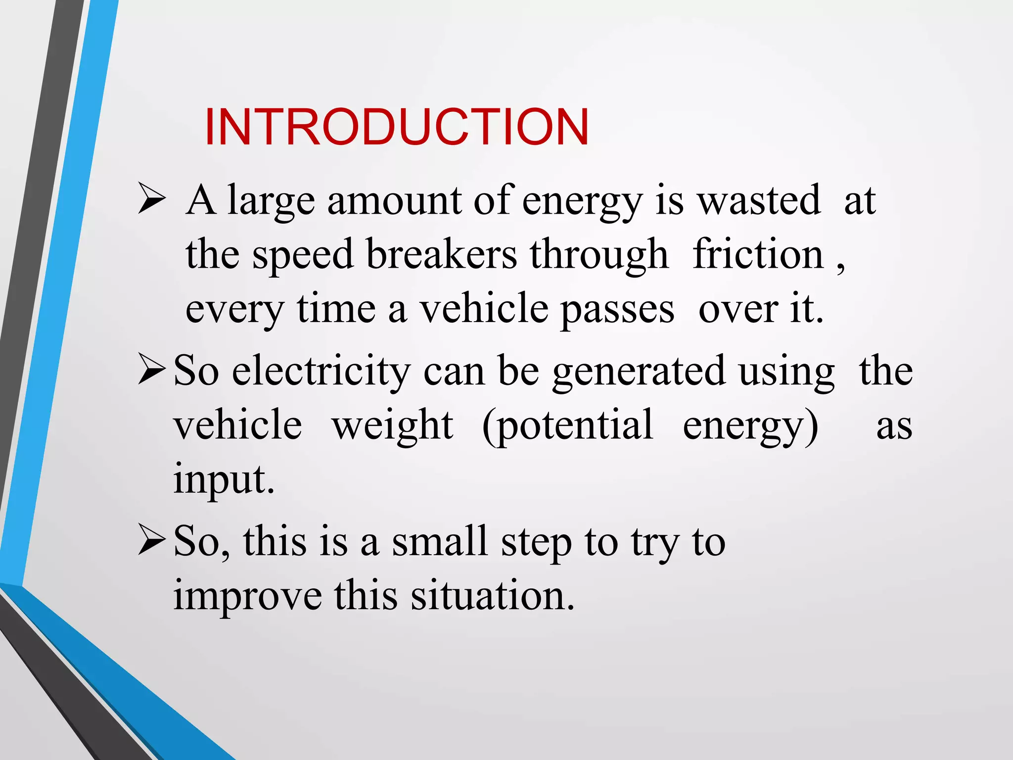  A large amount of energy is wasted at
the speed breakers through friction ,
every time a vehicle passes over it.
So electricity can be generated using the
vehicle weight (potential energy) as
input.
So, this is a small step to try to
improve this situation.
INTRODUCTION
 