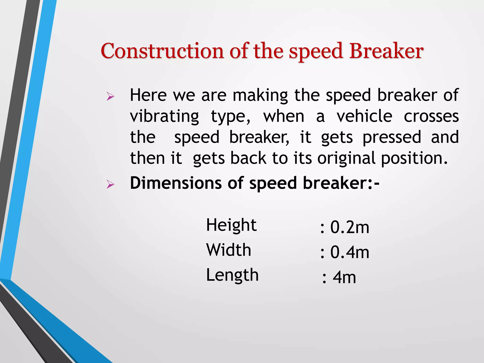  Here we are making the speed breaker of
vibrating type, when a vehicle crosses
the speed breaker, it gets pressed and
then it gets back to its original position.
 Dimensions of speed breaker:-
Height
Width
Length
: 0.2m
: 0.4m
: 4m
Construction of the speed Breaker
 