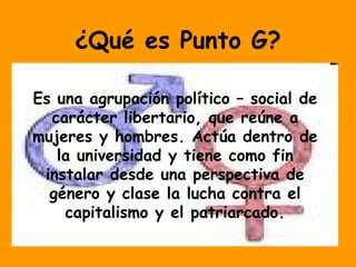 ¿Qué es Punto G?
Es una agrupación político – social de
carácter libertario, que reúne a
mujeres y hombres. Actúa dentro de
la universidad y tiene como fin
instalar desde una perspectiva de
género y clase la lucha contra el
capitalismo y el patriarcado.
 