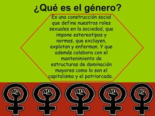 ¿Qué es el género?
Es una construcción social
que define nuestros roles
sexuales en la sociedad, que
impone estereotipos y
normas, que excluyen,
explotan y enferman. Y que
además colabora con el
mantenimiento de
estructuras de dominación
mayores como lo son el
capitalismo y el patriarcado.
 