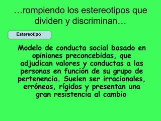 …rompiendo los estereotipos que
dividen y discriminan…
Estereotipo
Modelo de conducta social basado en
opiniones preconcebidas, que
adjudican valores y conductas a las
personas en función de su grupo de
pertenencia. Suelen ser irracionales,
erróneos, rígidos y presentan una
gran resistencia al cambio
 