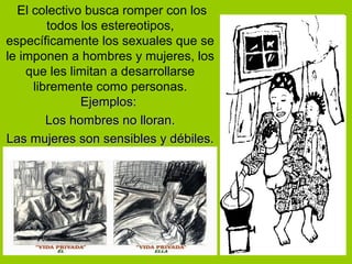El colectivo busca romper con los
todos los estereotipos,
específicamente los sexuales que se
le imponen a hombres y mujeres, los
que les limitan a desarrollarse
libremente como personas.
Ejemplos:Ejemplos:
Los hombres no lloran.Los hombres no lloran.
Las mujeres son sensibles y débiles.Las mujeres son sensibles y débiles.
 