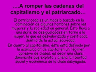 El patriarcado es un modelo basado en la
dominación de algunos hombres sobre las
mujeres y la sociedad en general. Esto lleva a
una serie de desigualdades en torno a la
mujer, la que es desvalorizada y cosificada
dentro de la actual sociedad.
En cuanto al capitalismo, éste está definido por
la acumulación de capital en un régimen
opresivo de clases, es decir una clase
dominante que explota y aliena la libertad
social y económica de la clase subyugada.
….A romper las cadenas del
capitalismo y el patriarcado…
 
