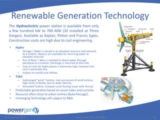 Renewable Generation Technology
• Hydro
– Storage | Water is stored in an elevated reservoir and released
to a turbine. Options are available for returning water to
elevated reservoir.
– Run of River | Weir is installed to divert water through
penstocks to a turbine. Discharge is returned to the river.
– Cost of civils for Hydro plants is extremely high, however fuel
cost is extremely low.
– Subject to rainfall and inflows.
• Tidal
– Submerged “wind” Turbine, Sub sea variant of wind turbine,
high stress in blades due to water density.
– Shrouded Turbine, Compact units fouling issues with shroud.
• Predictable generation based on ocean tides and currents.
• Resource often close to urban centres (Buka Passage).
• Immerging Technology still subject to R&D.
25 November 2015 PGEN-COR-1015-PRE-008-0 10
The Hydroelectric power station is available from only
a few hundred kW to 700 MW (32 installed at Three
Gorges). Available as Kaplan, Pelton and Francis types.
Construction costs are high due to civil engineering.
 
