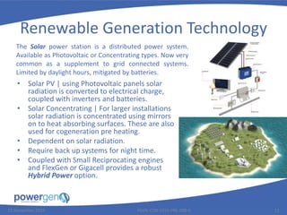 Renewable Generation Technology
• Solar PV | using Photovoltaic panels solar
radiation is converted to electrical charge,
coupled with inverters and batteries.
• Solar Concentrating | For larger installations
solar radiation is concentrated using mirrors
on to heat absorbing surfaces. These are also
used for cogeneration pre heating.
• Dependent on solar radiation.
• Require back up systems for night time.
• Coupled with Small Reciprocating engines
and FlexGen or Gigacell provides a robust
Hybrid Power option.
25 November 2015 PGEN-COR-1015-PRE-008-0 11
The Solar power station is a distributed power system.
Available as Photovoltaic or Concentrating types. Now very
common as a supplement to grid connected systems.
Limited by daylight hours, mitigated by batteries.
 