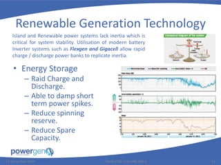 Renewable Generation Technology
• Energy Storage
– Raid Charge and
Discharge.
– Able to damp short
term power spikes.
– Reduce spinning
reserve.
– Reduce Spare
Capacity.
25 November 2015 PGEN-COR-1015-PRE-008-0 12
Island and Renewable power systems lack inertia which is
critical for system stability. Utilisation of modern battery
Inverter systems such as Flexgen and Gigacell allow rapid
charge / discharge power banks to replicate inertia.
 
