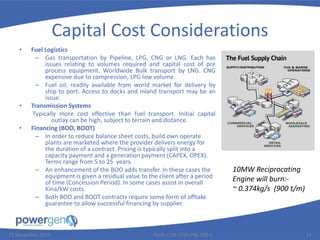 Capital Cost Considerations
• Fuel Logistics
– Gas transportation by Pipeline, LPG, CNG or LNG. Each has
issues relating to volumes required and capital cost of pre
process equipment. Worldwide Bulk transport by LNG. CNG
expensive due to compression, LPG low volume.
– Fuel oil, readily available from world market for delivery by
ship to port. Access to docks and inland transport may be an
issue.
• Transmission Systems
Typically more cost effective than fuel transport. Initial capital
outlay can be high, subject to terrain and distance.
• Financing (BOO, BOOT)
– In order to reduce balance sheet costs, build own operate
plants are marketed where the provider delivers energy for
the duration of a contract. Pricing is typically split into a
capacity payment and a generation payment (CAPEX, OPEX).
Terms range from 5 to 25 years.
– An enhancement of the BOO adds transfer. In these cases the
equipment is given a residual value to the client after a period
of time (Concession Period). In some cases assist in overall
Kina/kW costs.
– Both BOO and BOOT contracts require some form of offtake
guarantee to allow successful financing by supplier.
25 November 2015 PGEN-COR-1015-PRE-008-0 14
10MW Reciprocating
Engine will burn:-
~ 0.374kg/s (900 t/m)
 