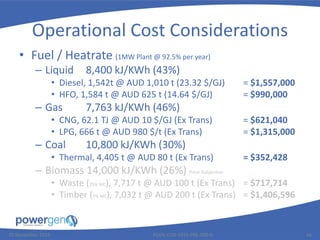 Operational Cost Considerations
• Fuel / Heatrate (1MW Plant @ 92.5% per year)
– Liquid 8,400 kJ/KWh (43%)
• Diesel, 1,542t @ AUD 1,010 t (23.32 $/GJ) = $1,557,000
• HFO, 1,584 t @ AUD 625 t (14.64 $/GJ) = $990,000
– Gas 7,763 kJ/KWh (46%)
• CNG, 62.1 TJ @ AUD 10 $/GJ (Ex Trans) = $621,040
• LPG, 666 t @ AUD 980 $/t (Ex Trans) = $1,315,000
– Coal 10,800 kJ/KWh (30%)
• Thermal, 4,405 t @ AUD 80 t (Ex Trans) = $352,428
– Biomass 14,000 kJ/KWh (26%) Price Subjective
• Waste (25% MC), 7,717 t @ AUD 100 t (Ex Trans) = $717,714
• Timber (5% MC), 7,032 t @ AUD 200 t (Ex Trans) = $1,406,596
25 November 2015 PGEN-COR-1015-PRE-008-0 16
 