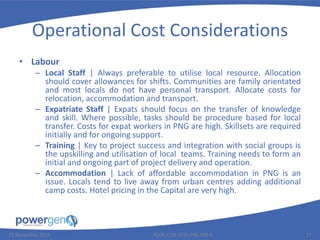 Operational Cost Considerations
• Labour
– Local Staff | Always preferable to utilise local resource. Allocation
should cover allowances for shifts. Communities are family orientated
and most locals do not have personal transport. Allocate costs for
relocation, accommodation and transport.
– Expatriate Staff | Expats should focus on the transfer of knowledge
and skill. Where possible, tasks should be procedure based for local
transfer. Costs for expat workers in PNG are high. Skillsets are required
initially and for ongoing support.
– Training | Key to project success and integration with social groups is
the upskilling and utilisation of local teams. Training needs to form an
initial and ongoing part of project delivery and operation.
– Accommodation | Lack of affordable accommodation in PNG is an
issue. Locals tend to live away from urban centres adding additional
camp costs. Hotel pricing in the Capital are very high.
25 November 2015 PGEN-COR-1015-PRE-008-0 17
 