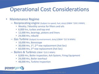 Operational Cost Considerations
• Maintenance Regime
– Reciprocating engine (Subject to speed, fuel, duty) (O&M ~$39.5 MWh)
• Weekly / Monthly service for filters and oils
• 6,000 hrs, turbos and top end
• 12,000 Hrs, bearings, pistons and liners
• 24,000 Hrs, rebuild
– Gas Turbine (Subject to environment, duty) (O&M ~$17.8 MWh)
• 10,000 Hrs, Borescope
• 30,000 Hrs, 1st, 2nd row replacement (hot Sec)
• 60,000 Hrs, 3rd row replacement (hot Sec)
– Boilers & Turbines (O&M ~$19.5 MWh)
• 8,000 Hrs, Boiler Inspection, Ash System, Firing Equipment
• 24,000 Hrs, Boiler overhaul
• 48,000 Hrs, Turbine Inspection
25 November 2015 PGEN-COR-1015-PRE-008-0 18
 