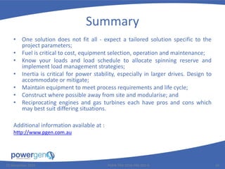 Summary
• One solution does not fit all - expect a tailored solution specific to the
project parameters;
• Fuel is critical to cost, equipment selection, operation and maintenance;
• Know your loads and load schedule to allocate spinning reserve and
implement load management strategies;
• Inertia is critical for power stability, especially in larger drives. Design to
accommodate or mitigate;
• Maintain equipment to meet process requirements and life cycle;
• Construct where possible away from site and modularise; and
• Reciprocating engines and gas turbines each have pros and cons which
may best suit differing situations.
25 November 2015 PGEN-TEN-1016-PRE-001-0 19
Additional information available at :
http://www.pgen.com.au
 