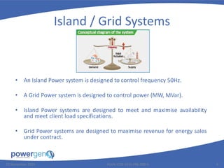 Island / Grid Systems
• An Island Power system is designed to control frequency 50Hz.
• A Grid Power system is designed to control power (MW, MVar).
• Island Power systems are designed to meet and maximise availability
and meet client load specifications.
• Grid Power systems are designed to maximise revenue for energy sales
under contract.
25 November 2015 PGEN-COR-1015-PRE-008-0 3
 