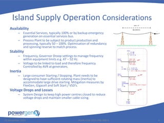 Island Supply Operation Considerations
Availability
– Essential Services, typically 100% or by backup emergency
generation on essential services bus.
– Process Plant to be subject to product production and
processing, typically 50 – 100%. Optimisation of redundancy
and spinning reserve to match process.
Stability
– Frequency, Governor Droop settings to manage frequency
within equipment limits e.g. 47 – 52 Hz.
– Voltage to be linked to load and therefore frequency.
Controlled by AVR at generators.
Inertia
– Large consumer Starting / Stopping. Plant needs to be
designed to have sufficient rotating mass (Inertia) to
accommodate large drive starting. Mitigation measures by
FlexGen, Gigacell and Soft Start / VSD’s.
Voltage Drops and Losses
– System Design to keep high power centres closed to reduce
voltage drops and maintain smaller cable sizing.
25 November 2015 PGEN-COR-1015-PRE-008-0 4
 