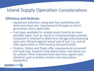 Island Supply Operation Considerations
Efficiency and Heatrate
– Equipment Selection, along with fuel availability will
determine heat rate. Improvement through co and tri
generation where applicable.
– Fuel types available for remote plants tend to be more
portable types, such as, liquid or compressed gas varieties.
Evaluation is required to determine storage and processing
costs over lifecycle against actual cost of fuel. E.g. cost of
LNG vaporisation or HFO heating and purification.
– FlexGen, CoGen and Trigen offer improvements to overall
fuel heat rate, however, only where water and steam can
be utilised. These improvements also have capital costs
attached, such as boilers, heaters and reticulation
equipment.
25 November 2015 PGEN-COR-1015-PRE-008-0 5
 