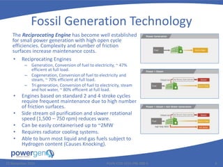 Fossil Generation Technology
• Reciprocating Engines
– Generation, Conversion of fuel to electricity, ~ 47%
efficient at full load.
– Cogeneration, Conversion of fuel to electricity and
steam, ~ 70% efficient at full load.
– Tri generation, Conversion of fuel to electricity, steam
and hot water, ~ 80% efficient at full load.
• Engines based on standard 2 and 4 stroke cycles
require frequent maintenance due to high number
of friction surfaces.
• Side stream oil purification and slower rotational
speed (1,500 – 750 rpm) reduces ware.
• Can be easily containerised up to ~2MW
• Requires radiator cooling systems.
• Able to burn most liquid and gas fuels subject to
Hydrogen content (Causes Knocking).
25 November 2015 PGEN-COR-1015-PRE-008-0 6
The Reciprocating Engine has become well established
for small power generation with high open cycle
efficiencies. Complexity and number of friction
surfaces increase maintenance costs.
 