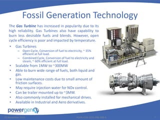 Fossil Generation Technology
• Gas Turbines
– Open Cycle, Conversion of fuel to electricity, ~ 35%
efficient at full load.
– Combined Cycle, Conversion of fuel to electricity and
steam, ~ 60% efficient at full load.
• Scalable from 1MW to ~300MW
• Able to burn wide range of fuels, both liquid and
gas.
• Low maintenance costs due to small amount of
friction surfaces.
• May require injection water for NOx control.
• Can be trailer mounted up to ~3MW.
• Also commonly installed for mechanical drives.
• Available in Industrial and Aero derivatives.
25 November 2015 PGEN-COR-1015-PRE-008-0 7
The Gas Turbine has increased in popularity due to its
high reliability. Gas Turbines also have capability to
burn less desirable fuels and blends. However, open
cycle efficiency is poor and impacted by temperature.
 