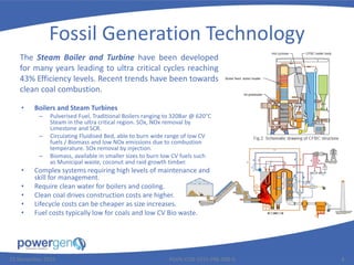Fossil Generation Technology
• Boilers and Steam Turbines
– Pulverised Fuel, Traditional Boilers ranging to 320Bar @ 620°C
Steam in the ultra critical region. SOx, NOx removal by
Limestone and SCR.
– Circulating Fluidised Bed, able to burn wide range of low CV
fuels / Biomass and low NOx emissions due to combustion
temperature. SOx removal by injection.
– Biomass, available in smaller sizes to burn low CV fuels such
as Municipal waste, coconut and raid growth timber.
• Complex systems requiring high levels of maintenance and
skill for management.
• Require clean water for boilers and cooling.
• Clean coal drives construction costs are higher.
• Lifecycle costs can be cheaper as size increases.
• Fuel costs typically low for coals and low CV Bio waste.
25 November 2015 PGEN-COR-1015-PRE-008-0 8
The Steam Boiler and Turbine have been developed
for many years leading to ultra critical cycles reaching
43% Efficiency levels. Recent trends have been towards
clean coal combustion.
 