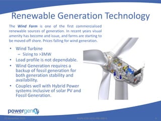 Renewable Generation Technology
• Wind Turbine
– Sizing to >3MW
• Load profile is not dependable.
• Wind Generation requires a
backup of fossil generation for
both generation stability and
availability.
• Couples well with Hybrid Power
systems inclusive of solar PV and
Fossil Generation.
25 November 2015 PGEN-COR-1015-PRE-008-0 9
The Wind Farm is one of the first commercialised
renewable sources of generation. In recent years visual
amenity has become and issue, and farms are starting to
be moved off shore. Prices falling for wind generation.
 