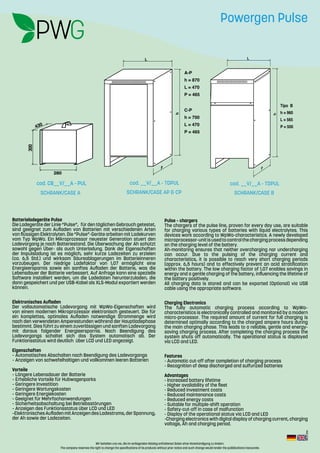 Rev.:2-2016
Wir behalten uns vor, die im vorliegenden Katalog enthaltenen Daten ohne Vorankündigung zu ändern.
The company reserves the right to change the specifications of its products without prior notice and such change would render the pubblications inaccurate.
Batterieladegeräte Pulse
Die Ladegeräte der Linie “Pulse”, für den täglichen Gebrauch getestet,
sind geeignet zum Aufladen von Batterien mit verschiedenen Arten
von flüssigen Elektrolyten. Die “Pulse”-Geräte arbeiten mit Ladekurven
vom Typ WpWa. Ein Mikroprozessor neuester Generation stuert den
Ladevorgang je nach Batteriestand. Die Überwachung der Ah schützt
sowohl gegen Über- als auch Unterladung. Dank der Eigenschaften
der Impulsladung ist es möglich, sehr kurze Ladezeiten zu erzielen
(ca. 6,5 Std.) und wirksam Säureablagerungen im Batterieinneren
vorzubeugen. Der niedrige Ladefaktor von 1,07 ermöglicht eine
Energieersparnis sowie ein sanftes Aufladen der Batterie, was die
Lebensdauer der Batterie verbessert. Auf Anfrage kann eine spezielle
Software installiert werden, um die Ladedaten herunterzuladen, die
dann gespeichert und per USB-Kabel als XLS-Modul exportiert werden
können.
Elektronisches Aufladen
Der vollautomatische Ladevorgang mit WpWa-Eigenschaften wird
von einem modernen Mikroprozessor elektronisch gesteuert. Die für
ein komplettes, optimales Aufladen notwendige Strommenge wird
nach den verwendeten Amperestunden während der Hauptladephase
bestimmt. Dies führt zu einem zuverlässigen und sanften Ladevorgang
mit daraus folgender Energieersparnis. Nach Beendigung des
Ladevorgangs schaltet sich das System automatisch ab. Der
Funktionsstatus wird deutlich über LCD und LED angezeigt.
Eigenschaften
– Automatisches Abschalten nach Beendigung des Ladevorgangs
– Anzeigen von schwefelhaltigen und vollkommen leeren Batterien
Vorteile
– Längere Lebensdauer der Batterie
– Erhebliche Vorteile für Hubwagenparks
– Geringere Investition
– Geringere Wartungskosten
– Geringere Energiekosten
– Geeignet für Mehrfachanwendungen
– Sicherheitsabschaltung bei Betriebsstörungen
– Anzeigen des Funktionsstatus über LCD und LED
–ElektronischesAufladenmitAnzeigendesLadestroms,derSpannung,
der Ah sowie der Ladezeiten.
Pulse – chargers
The chargers of the pulse line, proven for every day use, are suitable
for charging various types of batteries with liquid electrolytes. This
devices work according to WpWa-characteristics. A newly developed
microprocessor-unitisusedtocontrolthechargingprocessdepending
on the charging level of the battery.
Ah-monitoring ensures that neither overcharging nor undercharging
can occur. Due to the pulsing of the charging current and
characteristics, it is possible to reach very short charging periods
(approx. 6,5 hours) and to effectively prevent an acid stratification
within the battery. The low charging factor of 1,07 enables savings in
energy and a gentle charging of the battery, influencing the lifetime of
the battery positively.
All charging data is stored and can be exported (Optional) via USB
cable using the appropriate software.
Charging Electronics
The fully automatic charging process according to WpWa–
characteristics is electronically controlled and monitored by a modern
micro-processor. The required amount of current for full charging is
determined optimally according to the charged ampere hours during
the main charging phase. This leads to a reliable, gentle and energy-
saving charging process. After completing the charging process the
system shuts off automatically. The operational status is displayed
via LCD and LED.
Features
- Automatic cut-off after completion of charging process
- Recognition of deep discharged and sulfurized batteries
Advantages
- Increased battery lifetime
- Higher availability of the fleet
- Reduced investment costs
- Reduced maintenance costs
- Reduced energy costs
- Suitable for multiple-shift operation
- Safety-cut-off in case of malfunction
- Display of the operational status via LCD and LED
-Charging electronics with digital display of charging current, charging
voltage, Ah and charging period.
cod. CB__V/__A - PUL
SCHRANK/CASE A SCHRANK/CASE AP & CP SCHRANK/CASE B
cod. __V/__A - TDPUL cod. __V/__A - TDPUL
L
h
P
Tipo B
h = 960
L = 565
P = 500
L
h
P
A-P
h = 870
L = 470
P = 465
C-P
h = 700
L = 470
P = 465
2800
430
300
D
Powergen Pulse
Rev.:2-2016
 