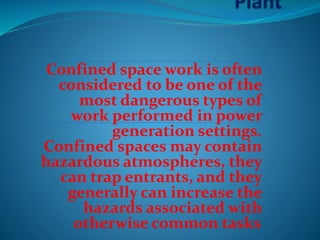 Confined space work is often
considered to be one of the
most dangerous types of
work performed in power
generation settings.
Confined spaces may contain
hazardous atmospheres, they
can trap entrants, and they
generally can increase the
hazards associated with
otherwise common tasks.
 