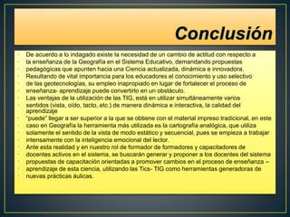• De acuerdo a lo indagado existe la necesidad de un cambio de actitud con respecto a
• la enseñanza de la Geografía en el Sistema Educativo, demandando propuestas
• pedagógicas que apunten hacia una Ciencia actualizada, dinámica e innovadora.
• Resultando de vital importancia para los educadores el conocimiento y uso selectivo
• de las geotecnologías, su empleo inapropiado en lugar de fortalecer el proceso de
• enseñanza- aprendizaje puede convertirlo en un obstáculo.
• Las ventajas de la utilización de las TIG, está en utilizar simultáneamente varios
• sentidos (vista, oído, tacto, etc.) de manera dinámica e interactiva, la calidad del
aprendizaje
• “puede” llegar a ser superior a la que se obtiene con el material impreso tradicional, en este
• caso en Geografía la herramienta más utilizada es la cartografía analógica, que utiliza
• solamente el sentido de la vista de modo estático y secuencial, pues se empieza a trabajar
• intensamente con la inteligencia emocional del lector.
• Ante esta realidad y en nuestro rol de formador de formadores y capacitadores de
• docentes activos en el sistema, se buscarán generar y proponer a los docentes del sistema
• propuestas de capacitación orientadas a promover cambios en el proceso de enseñanza –
• aprendizaje de esta ciencia, utilizando las Tics- TIG como herramientas generadoras de
• nuevas prácticas áulicas.
 