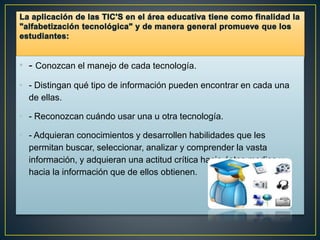 • - Conozcan el manejo de cada tecnología.
• - Distingan qué tipo de información pueden encontrar en cada una
de ellas.
• - Reconozcan cuándo usar una u otra tecnología.
• - Adquieran conocimientos y desarrollen habilidades que les
permitan buscar, seleccionar, analizar y comprender la vasta
información, y adquieran una actitud crítica hacia éstos medios y
hacia la información que de ellos obtienen.
 