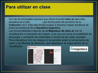 • Uno de los principales recursos que ofrece el portal educ.ar para esta
disciplina es el sitio Mapoteca, que forma parte del escritorio de la
Colección 1 a 1. Este sitio brinda acceso a diversos mapas temáticos de
todos los territorios de la República Argentina.
Las funcionalidades básicas de la Mapoteca de educ.ar son la
visualización e impresión de mapas, a las que se suma la posibilidad de
descargar y compartir los materiales a través de las redes sociales.
Para interactuar con los mapas en la pantalla están la herramienta de
zoom y las flechas de dirección, que desplazan el mapa dentro de su
visualizador.
 