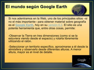 • Si nos adentramos en la Web, uno de los principales sitios –si
no el más importante– para obtener material sobre geografía
es el Google Earth, hoy en su versión 6.2. El sitio es una
potente herramienta que, entre otras cosas, permite:
•
-Observar la Tierra en tres dimensiones (como si se la
estuviera viendo desde el espacio) y rotarla libremente
utilizando el ratón.
-Seleccionar un territorio específico, aproximarse a él desde la
atmósfera y observarlo desde diferentes alturas. A menor
altura, mayor es el nivel de detalle.
 