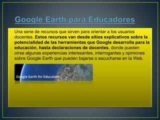 • Una serie de recursos que sirven para orientar a los usuarios
docentes. Estos recursos van desde sitios explicativos sobre la
potencialidad de las herramientas que Google desarrolla para la
educación, hasta declaraciones de docentes, donde pueden
oírse algunas experiencias interesantes, interrogantes y opiniones
sobre Google Earth que pueden bajarse o escucharse en la Web.
 