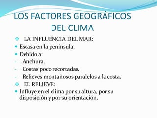 LOS FACTORES GEOGRÁFICOS
DEL CLIMA
 LA INFLUENCIA DEL MAR:
 Escasa en la península.
 Debido a:
- Anchura.
- Costas poco recortadas.
- Relieves montañosos paralelos a la costa.
 EL RELIEVE:
 Influye en el clima por su altura, por su
disposición y por su orientación.
 