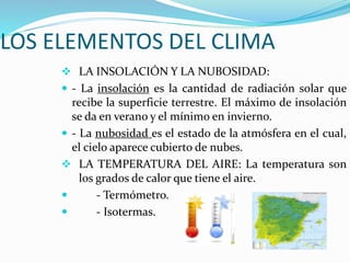 LOS ELEMENTOS DEL CLIMA
 LA INSOLACIÓN Y LA NUBOSIDAD:
 - La insolación es la cantidad de radiación solar que
recibe la superficie terrestre. El máximo de insolación
se da en verano y el mínimo en invierno.
 - La nubosidad es el estado de la atmósfera en el cual,
el cielo aparece cubierto de nubes.
 LA TEMPERATURA DEL AIRE: La temperatura son
los grados de calor que tiene el aire.
 - Termómetro.
 - Isotermas.
 
