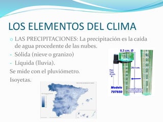LOS ELEMENTOS DEL CLIMA
o LAS PRECIPITACIONES: La precipitación es la caída
de agua procedente de las nubes.
- Sólida (nieve o granizo)
- Líquida (lluvia).
Se mide con el pluviómetro.
Isoyetas.
 