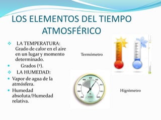 LOS ELEMENTOS DEL TIEMPO
ATMOSFÉRICO
 LA TEMPERATURA:
Grado de calor en el aire
en un lugar y momento
determinado.
 Grados (º).
 LA HUMEDAD:
 Vapor de agua de la
atmósfera.
 Humedad
absoluta/Humedad
relativa.
Termómetro
Higrómetro
 