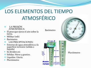 LOS ELEMENTOS DEL TIEMPO
ATMOSFÉRICO
 LA PRESIÓN
ATMOSFÉRICA:
 El peso que ejerce el aire sobre la
tierra.
 Milibar (mb)
 Barómetro
 LAS PRECIPITACIONES:
 Entorno de agua atmosférica a la
superficie terrestre (sólida o
líquida)
 Se dividen en:
 Sólidas: Nieve y granizo.
 Líquidas: Lluvia.
 Pluviómetro
Barómetro
Pluviómetro
 