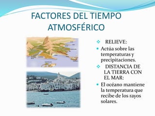 FACTORES DEL TIEMPO
ATMOSFÉRICO
 RELIEVE:
 Actúa sobre las
temperaturas y
precipitaciones.
 DISTANCIA DE
LA TIERRA CON
EL MAR:
 El océano mantiene
la temperatura que
recibe de los rayos
solares.
 