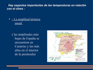 
Hay aspectos importantes de las temperaturas en relación
con el clima :
●
- La amplitud térmica
anual
( las amplitudes más
bajas de España se
encuentran en
Canarias y las más
altas en el interior
de la península)
 