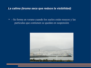 
La calima (bruma seca que reduce la visibilidad)
●
- Se forma en verano cuando los suelos están resecos y las
particulas que contienen se quedan en suspensión
 
