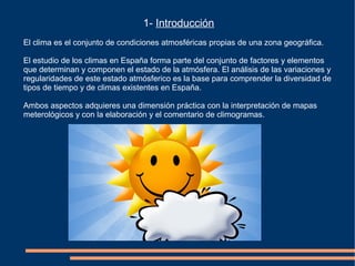 1- Introducción
El clima es el conjunto de condiciones atmosféricas propias de una zona geográfica.
El estudio de los climas en España forma parte del conjunto de factores y elementos
que determinan y componen el estado de la atmósfera. El análisis de las variaciones y
regularidades de este estado atmósferico es la base para comprender la diversidad de
tipos de tiempo y de climas existentes en España.
Ambos aspectos adquieres una dimensión práctica con la interpretación de mapas
meterológicos y con la elaboración y el comentario de climogramas.
 