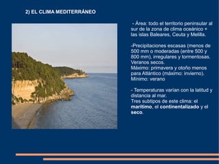 2) EL CLIMA MEDITERRÁNEO
- Área: todo el territorio peninsular al
sur de la zona de clima oceánico +
las islas Baleares, Ceuta y Melilla.
-Precipitaciones escasas (menos de
500 mm o moderadas (entre 500 y
800 mm), irregulares y tormentosas.
Veranos secos.
Máximo: primavera y otoño menos
para Atlántico (máximo: invierno).
Mínimo: verano
- Temperaturas varían con la latitud y
distancia al mar.
Tres subtipos de este clima: el
marítimo, el continentalizado y el
seco.
 