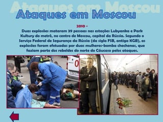 2010 -
 Duas explosões mataram 39 pessoas nas estações Lubyanka e Park
 Kultury do metrô, no centro de Moscou, capital da Rússia. Segundo o
Serviço Federal de Segurança da Rússia (da sigla FSB, antiga KGB), as
explosões foram efetuadas por duas mulheres-bomba chechenas, que
    faziam parte dos rebeldes do norte do Cáucaso pelos ataques.
 