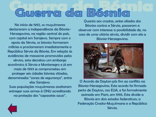 Quanto aos croatas, antes aliados dos
     No início de 1992, os muçulmanos            Bósnios contra a Sérvia, passaram a
 declararam a independência da Bósnia-       observar com interesse a possibilidade de, no
  Herzegovina, na região central do país,    caso de uma vitória sérvia, dividir com ela a
 com capital em Sarajevo. Sempre com o                  Bósnia-Herzegovina.
  apoio da Sérvia, os bósnios formaram
milícias e proclamaram imediatamente a
República Sérvia da Bósnia. Em relação às
evidências de massacres promovidos pelos
    sérvios, esta decretou um embargo
econômico à Sérvia e Montenegro e já em
    maio de 1993 se comprometeu em
   proteger seis cidades bósnias sitiadas,
denominadas “zonas de segurança”, entre
                elas Sarajevo.                O Acordo de Dayton pôs fim ao conflito na
 Suas populações muçulmanas aceitaram        Bósnia-Herzegovina. Este acordo foi firmado
 entregar suas armas à ONU acreditando       perto de Dayton, nos EUA, e foi formalmente
    na proteção dos “capacetes azuis”.         assinado em Paris, em 1995. Este divide a
                                                 Bósnia em dois estados federativos; a
                                             Federação Croato-Muçulmana e a República
                                                               Sérvia.
 