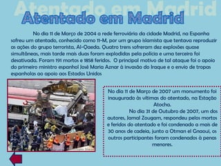 No dia 11 de Março de 2004 a rede ferroviária da cidade Madrid, na Espanha
sofreu um atentado, conhecido como 11-M, por um grupo islamista que tentava reproduzir
as ações do grupo terrorista, Al-Qaeda. Quatro trens sofreram dez explosões quase
simultâneas, mais tarde mais duas foram explodidas pela polícia e uma terceira foi
desativada. Foram 191 mortos e 1858 feridos. O principal motivo de tal ataque foi o apoio
do primeiro ministro espanhol José Maria Aznar à invasão do Iraque e o envio de tropas
espanholas ao apoio aos Estados Unidos


                                         No dia 11 de Março de 2007 um monumento foi
                                         inaugurado às vítimas do atentado, na Estação
                                                               Atocha.
                                                    No dia 31 de Outubro de 2007, um dos
                                         autores, Jamal Zougam, respondeu pelos mortos
                                         e feridos do atentado e foi condenado a mais de
                                         30 anos de cadeia, junto a Otman el Gnaoui, os
                                         outros participantes foram condenados à penas
                                                              menores.
 