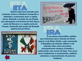 Optam pela luta armada para
 protestar contra a ditadura franquista e
   defender a autonomia para a região
  basca. Defende a criação de um Estado
que abrangeria a Província do País Basco,
   parte de Navarra e a região norte da
 França, chamada pelo grupo de Euskadi
           (pátria basca) Norte.


                                                 É um grupo paramilitar católico
                                         que intenciona que a Irlanda do Norte
                                       separe-se do Reino Unido e seja reanexada
                                          à República da Irlanda. Utiliza-se de
                                             métodos tidos como terroristas,
                                           principalmente ataques à bomba e
                                       emboscadas com armas de fogo. Tem como
                                       alvos tradicionais os protestantes, políticos
                                         unionistas e representantes do governo
                                                        britânico
 